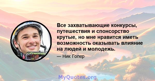 Все захватывающие конкурсы, путешествия и спонсорство крутые, но мне нравится иметь возможность оказывать влияние на людей и молодежь.