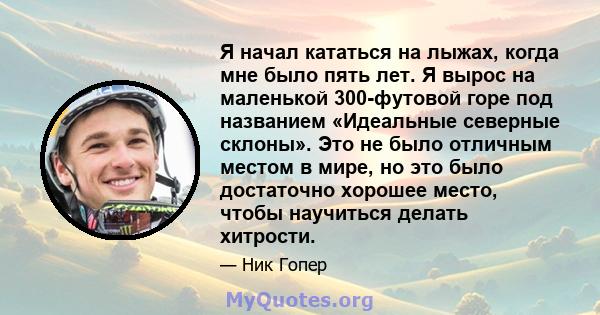 Я начал кататься на лыжах, когда мне было пять лет. Я вырос на маленькой 300-футовой горе под названием «Идеальные северные склоны». Это не было отличным местом в мире, но это было достаточно хорошее место, чтобы