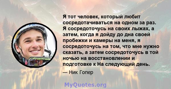 Я тот человек, который любит сосредотачиваться на одном за раз. Я сосредоточусь на своих лыжах, а затем, когда я дойду до дна своей пробежки и камеры на меня, я сосредоточусь на том, что мне нужно сказать, а затем