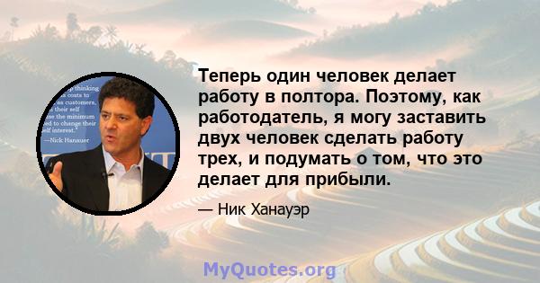 Теперь один человек делает работу в полтора. Поэтому, как работодатель, я могу заставить двух человек сделать работу трех, и подумать о том, что это делает для прибыли.