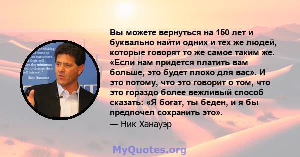 Вы можете вернуться на 150 лет и буквально найти одних и тех же людей, которые говорят то же самое таким же. «Если нам придется платить вам больше, это будет плохо для вас». И это потому, что это говорит о том, что это