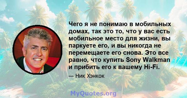 Чего я не понимаю в мобильных домах, так это то, что у вас есть мобильное место для жизни, вы паркуете его, и вы никогда не перемещаете его снова. Это все равно, что купить Sony Walkman и прибить его к вашему Hi-Fi.