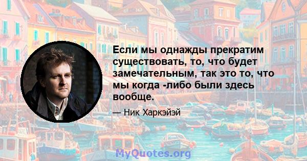 Если мы однажды прекратим существовать, то, что будет замечательным, так это то, что мы когда -либо были здесь вообще.