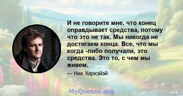 И не говорите мне, что конец оправдывает средства, потому что это не так. Мы никогда не достигаем конца. Все, что мы когда -либо получали, это средства. Это то, с чем мы живем.