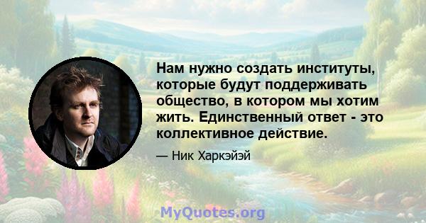 Нам нужно создать институты, которые будут поддерживать общество, в котором мы хотим жить. Единственный ответ - это коллективное действие.