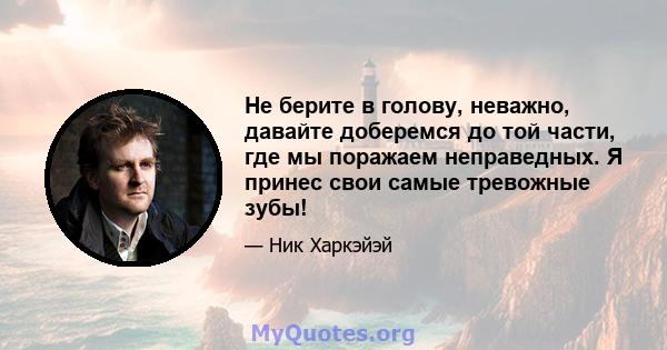 Не берите в голову, неважно, давайте доберемся до той части, где мы поражаем неправедных. Я принес свои самые тревожные зубы!