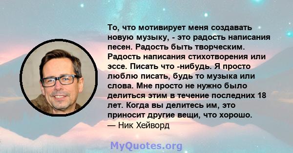 То, что мотивирует меня создавать новую музыку, - это радость написания песен. Радость быть творческим. Радость написания стихотворения или эссе. Писать что -нибудь. Я просто люблю писать, будь то музыка или слова. Мне