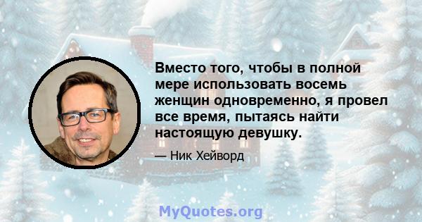 Вместо того, чтобы в полной мере использовать восемь женщин одновременно, я провел все время, пытаясь найти настоящую девушку.