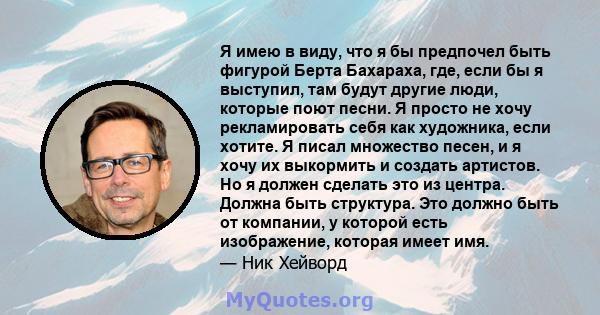 Я имею в виду, что я бы предпочел быть фигурой Берта Бахараха, где, если бы я выступил, там будут другие люди, которые поют песни. Я просто не хочу рекламировать себя как художника, если хотите. Я писал множество песен, 