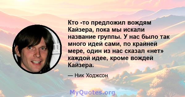 Кто -то предложил вождям Кайзера, пока мы искали название группы. У нас было так много идей сами, по крайней мере, один из нас сказал «нет» каждой идее, кроме вождей Кайзера.