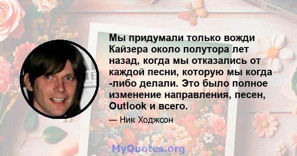 Мы придумали только вожди Кайзера около полутора лет назад, когда мы отказались от каждой песни, которую мы когда -либо делали. Это было полное изменение направления, песен, Outlook и всего.