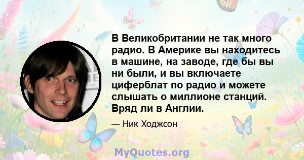 В Великобритании не так много радио. В Америке вы находитесь в машине, на заводе, где бы вы ни были, и вы включаете циферблат по радио и можете слышать о миллионе станций. Вряд ли в Англии.