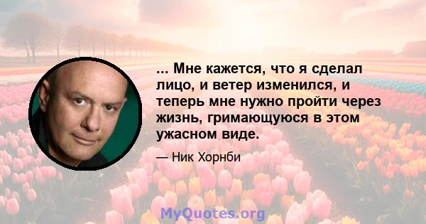 ... Мне кажется, что я сделал лицо, и ветер изменился, и теперь мне нужно пройти через жизнь, гримающуюся в этом ужасном виде.