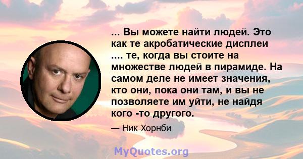 ... Вы можете найти людей. Это как те акробатические дисплеи .... те, когда вы стоите на множестве людей в пирамиде. На самом деле не имеет значения, кто они, пока они там, и вы не позволяете им уйти, не найдя кого -то