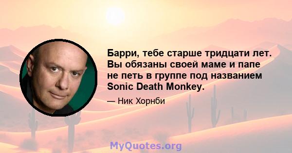 Барри, тебе старше тридцати лет. Вы обязаны своей маме и папе не петь в группе под названием Sonic Death Monkey.