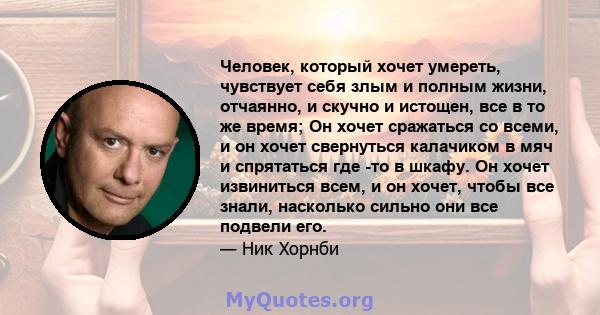 Человек, который хочет умереть, чувствует себя злым и полным жизни, отчаянно, и скучно и истощен, все в то же время; Он хочет сражаться со всеми, и он хочет свернуться калачиком в мяч и спрятаться где -то в шкафу. Он