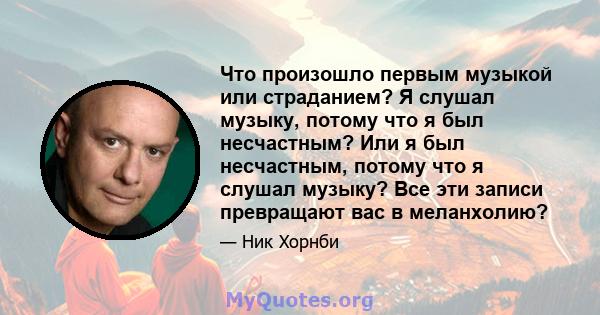 Что произошло первым музыкой или страданием? Я слушал музыку, потому что я был несчастным? Или я был несчастным, потому что я слушал музыку? Все эти записи превращают вас в меланхолию?