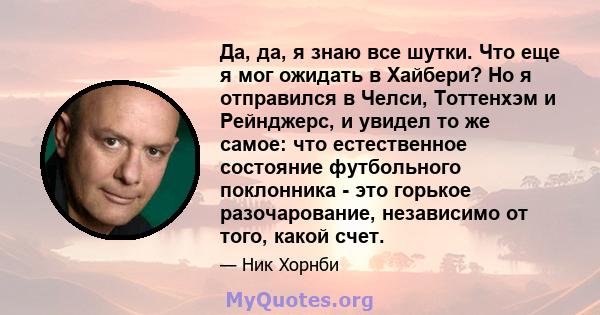 Да, да, я знаю все шутки. Что еще я мог ожидать в Хайбери? Но я отправился в Челси, Тоттенхэм и Рейнджерс, и увидел то же самое: что естественное состояние футбольного поклонника - это горькое разочарование, независимо