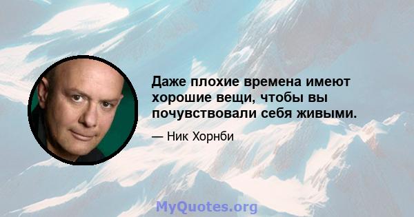 Даже плохие времена имеют хорошие вещи, чтобы вы почувствовали себя живыми.