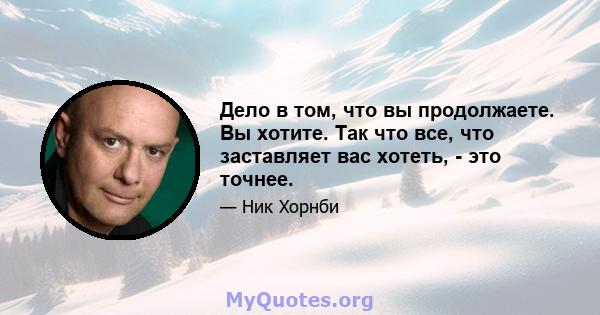 Дело в том, что вы продолжаете. Вы хотите. Так что все, что заставляет вас хотеть, - это точнее.