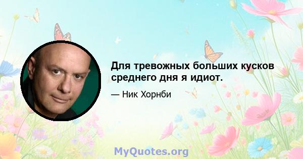 Для тревожных больших кусков среднего дня я идиот.