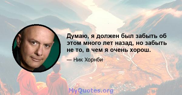 Думаю, я должен был забыть об этом много лет назад, но забыть не то, в чем я очень хорош.