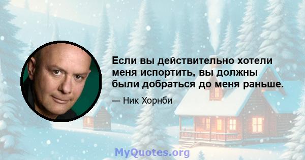 Если вы действительно хотели меня испортить, вы должны были добраться до меня раньше.