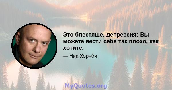 Это блестяще, депрессия; Вы можете вести себя так плохо, как хотите.