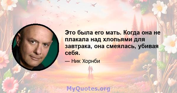 Это была его мать. Когда она не плакала над хлопьями для завтрака, она смеялась, убивая себя.