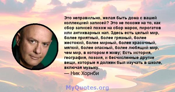 Это неправильно, желая быть дома с вашей коллекцией записей? Это не похоже на то, как сбор записей похож на сбор марок, пирогатов или антикварных нап. Здесь есть целый мир, более приятный, более грязный, более жестокий, 