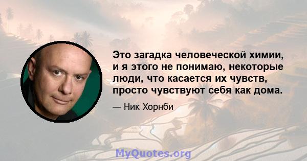 Это загадка человеческой химии, и я этого не понимаю, некоторые люди, что касается их чувств, просто чувствуют себя как дома.