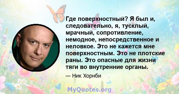 Где поверхностный? Я был и, следовательно, я, тусклый, мрачный, сопротивление, немодное, непосредственное и неловкое. Это не кажется мне поверхностным. Это не плотские раны. Это опасные для жизни тяги во внутренние