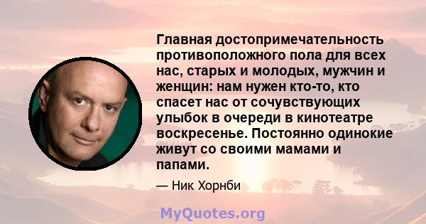 Главная достопримечательность противоположного пола для всех нас, старых и молодых, мужчин и женщин: нам нужен кто-то, кто спасет нас от сочувствующих улыбок в очереди в кинотеатре воскресенье. Постоянно одинокие живут