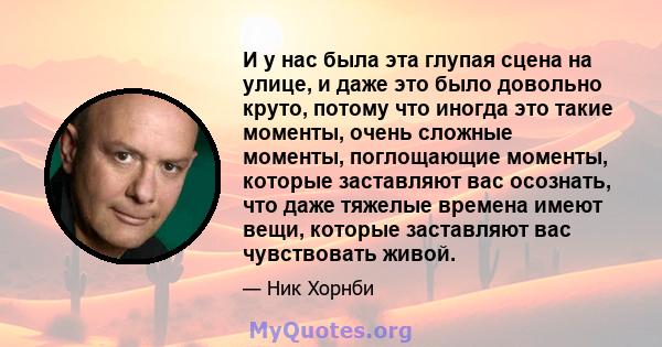 И у нас была эта глупая сцена на улице, и даже это было довольно круто, потому что иногда это такие моменты, очень сложные моменты, поглощающие моменты, которые заставляют вас осознать, что даже тяжелые времена имеют