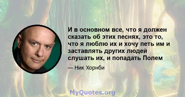 И в основном все, что я должен сказать об этих песнях, это то, что я люблю их и хочу петь им и заставлять других людей слушать их, и попадать Полем