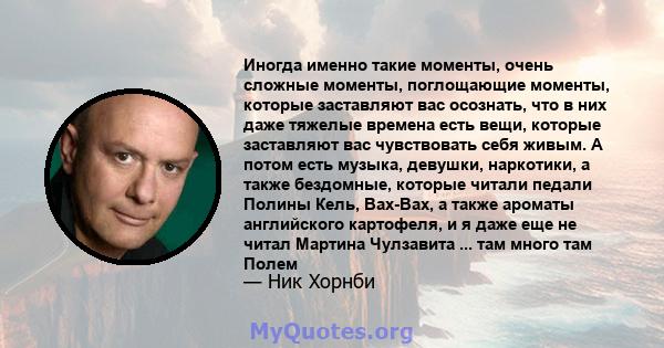 Иногда именно такие моменты, очень сложные моменты, поглощающие моменты, которые заставляют вас осознать, что в них даже тяжелые времена есть вещи, которые заставляют вас чувствовать себя живым. А потом есть музыка,