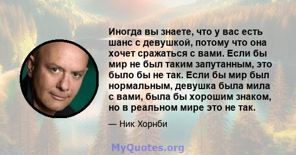 Иногда вы знаете, что у вас есть шанс с девушкой, потому что она хочет сражаться с вами. Если бы мир не был таким запутанным, это было бы не так. Если бы мир был нормальным, девушка была мила с вами, была бы хорошим