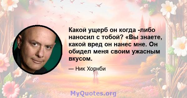 Какой ущерб он когда -либо наносил с тобой? «Вы знаете, какой вред он нанес мне. Он обидел меня своим ужасным вкусом.