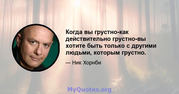 Когда вы грустно-как действительно грустно-вы хотите быть только с другими людьми, которым грустно.