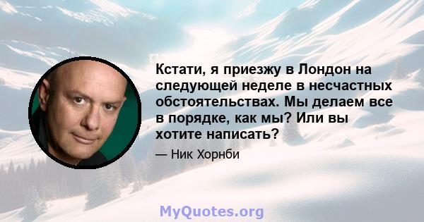 Кстати, я приезжу в Лондон на следующей неделе в несчастных обстоятельствах. Мы делаем все в порядке, как мы? Или вы хотите написать?