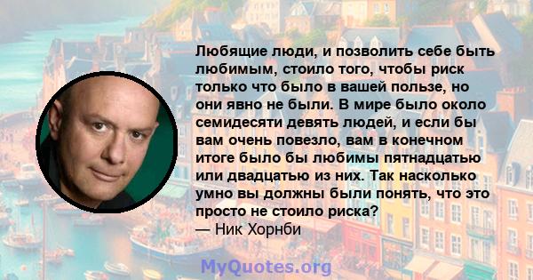 Любящие люди, и позволить себе быть любимым, стоило того, чтобы риск только что было в вашей пользе, но они явно не были. В мире было около семидесяти девять людей, и если бы вам очень повезло, вам в конечном итоге было 