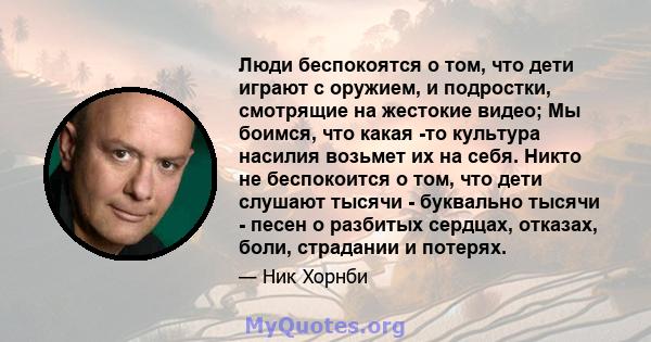 Люди беспокоятся о том, что дети играют с оружием, и подростки, смотрящие на жестокие видео; Мы боимся, что какая -то культура насилия возьмет их на себя. Никто не беспокоится о том, что дети слушают тысячи - буквально