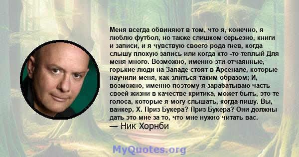 Меня всегда обвиняют в том, что я, конечно, я люблю футбол, но также слишком серьезно, книги и записи, и я чувствую своего рода гнев, когда слышу плохую запись или когда кто -то теплый Для меня много. Возможно, именно