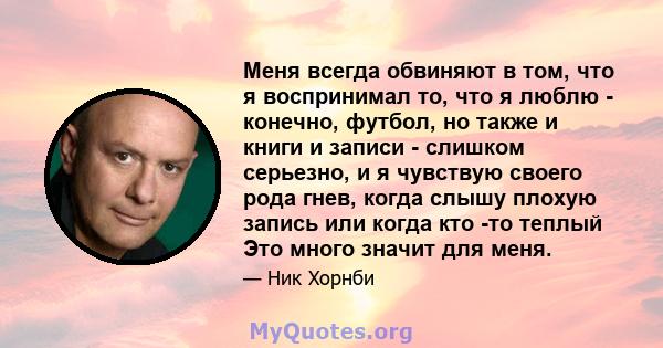 Меня всегда обвиняют в том, что я воспринимал то, что я люблю - конечно, футбол, но также и книги и записи - слишком серьезно, и я чувствую своего рода гнев, когда слышу плохую запись или когда кто -то теплый Это много