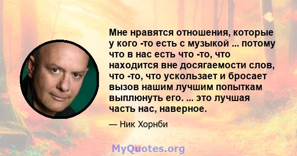 Мне нравятся отношения, которые у кого -то есть с музыкой ... потому что в нас есть что -то, что находится вне досягаемости слов, что -то, что ускользает и бросает вызов нашим лучшим попыткам выплюнуть его. ... это