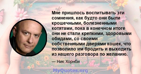 Мне пришлось воспитывать эти сомнения, как будто они были крошечными, болезненными котятами, пока в конечном итоге они не стали крепкими, здоровыми обидами, со своими собственными дверями кошек, что позволило им бродить 