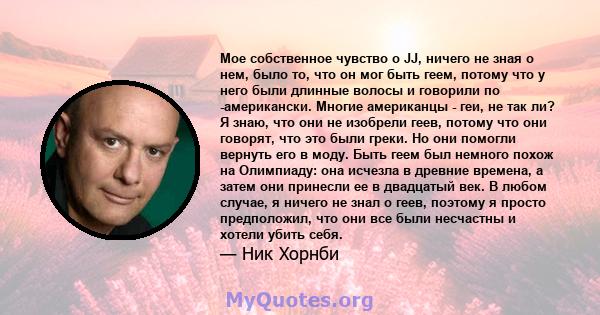 Мое собственное чувство о JJ, ничего не зная о нем, было то, что он мог быть геем, потому что у него были длинные волосы и говорили по -американски. Многие американцы - геи, не так ли? Я знаю, что они не изобрели геев,