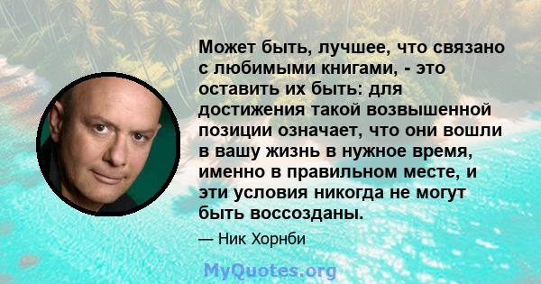 Может быть, лучшее, что связано с любимыми книгами, - это оставить их быть: для достижения такой возвышенной позиции означает, что они вошли в вашу жизнь в нужное время, именно в правильном месте, и эти условия никогда