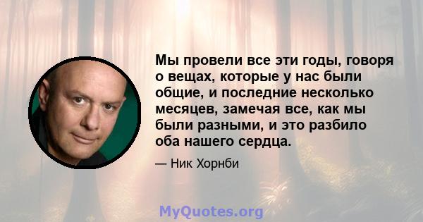 Мы провели все эти годы, говоря о вещах, которые у нас были общие, и последние несколько месяцев, замечая все, как мы были разными, и это разбило оба нашего сердца.