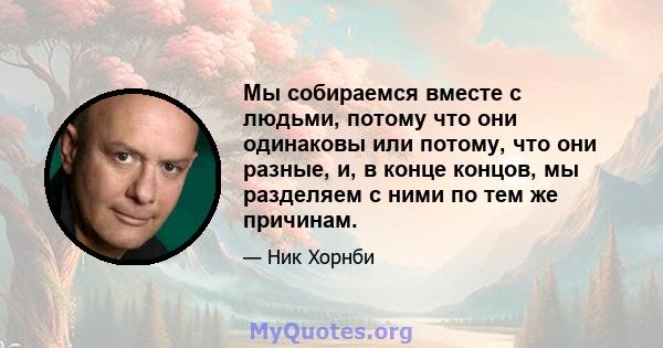 Мы собираемся вместе с людьми, потому что они одинаковы или потому, что они разные, и, в конце концов, мы разделяем с ними по тем же причинам.